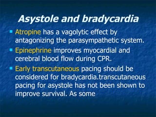 Asystole and bradycardia
   Atropine has a vagolytic effect by
    antagonizing the parasympathetic system.
   Epinephrine improves myocardial and
    cerebral blood flow during CPR.
   Early transcutaneous pacing should be
    considered for bradycardia.transcutaneous
    pacing for asystole has not been shown to
    improve survival. As some
 