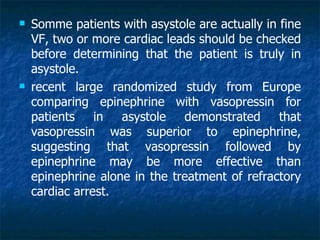    Somme patients with asystole are actually in fine
    VF, two or more cardiac leads should be checked
    before determining that the patient is truly in
    asystole.
   recent large randomized study from Europe
    comparing epinephrine with vasopressin for
    patients    in asystole demonstrated         that
    vasopressin was superior to epinephrine,
    suggesting that vasopressin followed by
    epinephrine may be more effective than
    epinephrine alone in the treatment of refractory
    cardiac arrest.
 