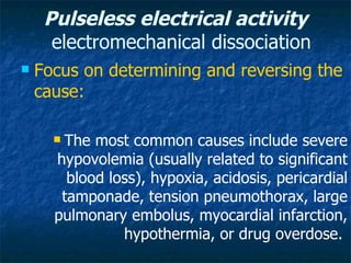 Pulseless electrical activity
      electromechanical dissociation
   Focus on determining and reversing the
    cause:

      The most common causes include severe
      hypovolemia (usually related to significant
        blood loss), hypoxia, acidosis, pericardial
       tamponade, tension pneumothorax, large
      pulmonary embolus, myocardial infarction,
                hypothermia, or drug overdose.
 