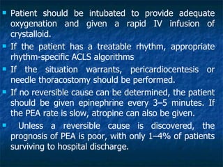    Patient should be intubated to provide adequate
    oxygenation and given a rapid IV infusion of
    crystalloid.
   If the patient has a treatable rhythm, appropriate
    rhythm-specific ACLS algorithms
   If the situation warrants, pericardiocentesis or
    needle thoracostomy should be performed.
   If no reversible cause can be determined, the patient
    should be given epinephrine every 3–5 minutes. If
    the PEA rate is slow, atropine can also be given.
      Unless a reversible cause is discovered, the
    prognosis of PEA is poor, with only 1–4% of patients
    surviving to hospital discharge.
 