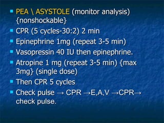    PEA  ASYSTOLE (monitor analysis)
    {nonshockable}
   CPR (5 cycles-30:2) 2 min
   Epinephrine 1mg (repeat 3-5 min)
   Vasopressin 40 IU then epinephrine.
   Atropine 1 mg (repeat 3-5 min) {max
    3mg} (single dose)
   Then CPR 5 cycles
   Check pulse → CPR →E,A,V →CPR→
    check pulse.
 