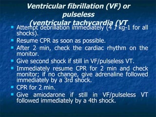 Ventricular fibrillation )VF( or
                  pulseless
        )ventricular tachycardia )VT
   Attempt debrillation immediately (4 J kg-1 for all
    shocks).
   Resume CPR as soon as possible.
   After 2 min, check the cardiac rhythm on the
    monitor.
   Give second shock if still in VF/pulseless VT.
   Immediately resume CPR for 2 min and check
    monitor; if no change, give adrenaline followed
    immediately by a 3rd shock.
   CPR for 2 min.
   Give amiodarone if still in VF/pulseless VT
    followed immediately by a 4th shock.
 