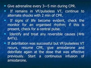    Give adrenaline every 3—5 min during CPR.
      If remains in VF/pulseless VT, continue to
    alternate shocks with 2 min of CPR.
     If signs of life become evident, check the
    monitor for an organised rhythm; if this is
    present, check for a central pulse.
     Identify and treat any reversible causes (4Hs
    &4Ts).
   If debrillation was successful but VF/pulseless VT
    recurs, resume CPR, give amiodarone and
    debrillate again at the dose that was effective
    previously. Start a continuous infusion of
    amiodarone.
 