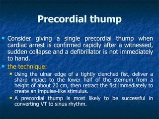 Precordial thump
   Consider giving a single precordial thump when
    cardiac arrest is confirmed rapidly after a witnessed,
    sudden collapse and a defibrillator is not immediately
    to hand.
   the technique:
       Using the ulnar edge of a tightly clenched fist, deliver a
        sharp impact to the lower half of the sternum from a
        height of about 20 cm, then retract the fist immediately to
        create an impulse-like stimulus.
       A precordial thump is most likely to be successful in
        converting VT to sinus rhythm.
 