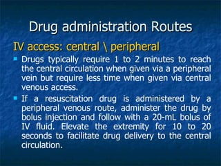 Drug administration Routes
IV access: central  peripheral
   Drugs typically require 1 to 2 minutes to reach
    the central circulation when given via a peripheral
    vein but require less time when given via central
    venous access.
   If a resuscitation drug is administered by a
    peripheral venous route, administer the drug by
    bolus injection and follow with a 20-mL bolus of
    IV fluid. Elevate the extremity for 10 to 20
    seconds to facilitate drug delivery to the central
    circulation.
 