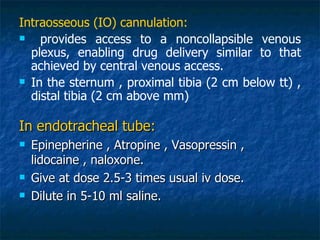 Intraosseous (IO) cannulation:
   provides access to a noncollapsible venous
  plexus, enabling drug delivery similar to that
  achieved by central venous access.
 In the sternum , proximal tibia (2 cm below tt) ,
  distal tibia (2 cm above mm)

In endotracheal tube:
   Epinepherine , Atropine , Vasopressin ,
    lidocaine , naloxone.
   Give at dose 2.5-3 times usual iv dose.
   Dilute in 5-10 ml saline.
 