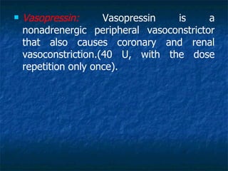    Vasopressin:      Vasopressin  is      a
    nonadrenergic peripheral vasoconstrictor
    that also causes coronary and renal
    vasoconstriction.(40 U, with the dose
    repetition only once).
 