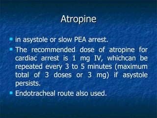 Atropine
   in asystole or slow PEA arrest.
   The recommended dose of atropine for
    cardiac arrest is 1 mg IV, whichcan be
    repeated every 3 to 5 minutes (maximum
    total of 3 doses or 3 mg) if asystole
    persists.
   Endotracheal route also used.
 