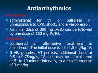 Antiarrhythmics
Amiodarone:
 administered     for   VF    or    pulseless  VT
  unresponsive to CPR, shock, and a vasopressor.
 An initial dose of 300 mg IV/IO can be followed
  by one dose of 150 mg IV/IO.
Lidocaine:
 considered     an alternative treatment to
  amiodarone.The initial dose is 1 to 1.5 mg/kg IV.
 If VF/ pulseless VT persists, additional doses of
  0.5 to 0.75mg/kg IV push may be administered
  at 5- to 10 minute intervals, to a maximum dose
  of 3 mg/kg.
 