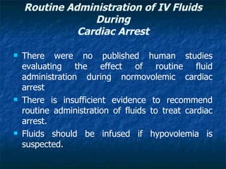Routine Administration of IV Fluids
                 During
              Cardiac Arrest

   There were no published human studies
    evaluating the effect of routine fluid
    administration during normovolemic cardiac
    arrest
   There is insufficient evidence to recommend
    routine administration of fluids to treat cardiac
    arrest.
   Fluids should be infused if hypovolemia is
    suspected.
 