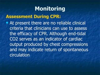 Monitoring
Assessment During CPR:
 At present there are no reliable clinical

  criteria that clinicians can use to assess
  the efficacy of CPR. Although end-tidal
  CO2 serves as an indicator of cardiac
  output produced by chest compressions
  and may indicate return of spontaneous
  circulation
 