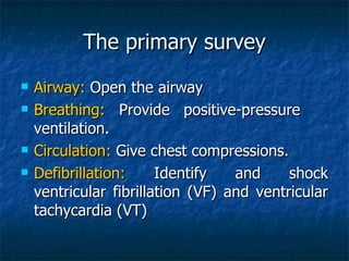 The primary survey
   Airway: Open the airway
   Breathing: Provide positive-pressure
    ventilation.
   Circulation: Give chest compressions.
   Defibrillation:     Identify   and     shock
    ventricular fibrillation (VF) and ventricular
    tachycardia (VT)
 