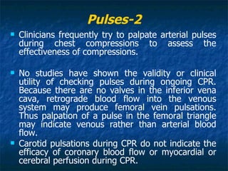 Pulses-2
   Clinicians frequently try to palpate arterial pulses
    during chest compressions to assess the
    effectiveness of compressions.

   No studies have shown the validity or clinical
    utility of checking pulses during ongoing CPR.
    Because there are no valves in the inferior vena
    cava, retrograde blood flow into the venous
    system may produce femoral vein pulsations.
    Thus palpation of a pulse in the femoral triangle
    may indicate venous rather than arterial blood
    flow.
   Carotid pulsations during CPR do not indicate the
    efficacy of coronary blood flow or myocardial or
    cerebral perfusion during CPR.
 