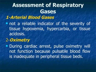 Assessment of Respiratory
           Gases
1-Arterial Blood Gases
 not a reliable indicator of the severity of

  tissue hypoxemia, hypercarbia, or tissue
  acidosis.
2-Oximetry
 During cardiac arrest, pulse oximetry will

  not function because pulsatile blood flow
  is inadequate in peripheral tissue beds.
 
