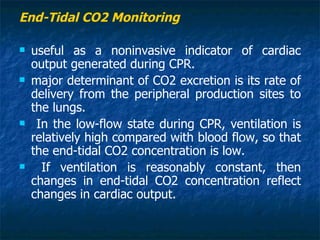End-Tidal CO2 Monitoring

   useful as a noninvasive indicator of cardiac
    output generated during CPR.
   major determinant of CO2 excretion is its rate of
    delivery from the peripheral production sites to
    the lungs.
    In the low-flow state during CPR, ventilation is
    relatively high compared with blood flow, so that
    the end-tidal CO2 concentration is low.
     If ventilation is reasonably constant, then
    changes in end-tidal CO2 concentration reflect
    changes in cardiac output.
 