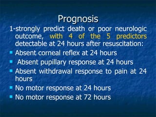 Prognosis
1-strongly predict death or poor neurologic
  outcome, with 4 of the 5 predictors
  detectable at 24 hours after resuscitation:
 Absent corneal reflex at 24 hours

 Absent pupillary response at 24 hours

 Absent withdrawal response to pain at 24
  hours
 No motor response at 24 hours

 No motor response at 72 hours
 