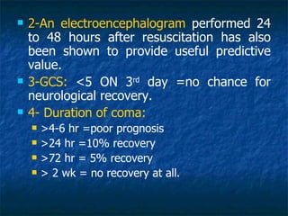    2-An electroencephalogram performed 24
    2-
    to 48 hours after resuscitation has also
    been shown to provide useful predictive
    value.
   3-GCS: <5 ON 3rd day =no chance for
    neurological recovery.
   4- Duration of coma:
       >4-6 hr =poor prognosis
       >24 hr =10% recovery
       >72 hr = 5% recovery
       > 2 wk = no recovery at all.
 