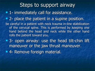 Steps to support airway
   1- immediately call for assistance.
   2- place the patient in a supine position.
be careful in a patient with neck trauma in-line stabilization
  of the cervical spine. This is performed by keeping one
  hand behind the head and neck while the other hand
  rolls the patient toward you.
   3- open airway: use the head tilt-chin lift
    maneuver or the jaw thrust maneuver.
   4- Remove foreign material.
 