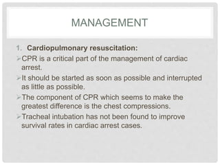 MANAGEMENT 
1. Cardiopulmonary resuscitation: 
CPR is a critical part of the management of cardiac 
arrest. 
It should be started as soon as possible and interrupted 
as little as possible. 
The component of CPR which seems to make the 
greatest difference is the chest compressions. 
Tracheal intubation has not been found to improve 
survival rates in cardiac arrest cases. 
 