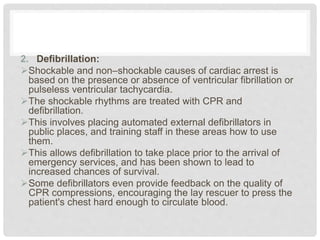 2. Defibrillation: 
Shockable and non–shockable causes of cardiac arrest is 
based on the presence or absence of ventricular fibrillation or 
pulseless ventricular tachycardia. 
The shockable rhythms are treated with CPR and 
defibrillation. 
This involves placing automated external defibrillators in 
public places, and training staff in these areas how to use 
them. 
This allows defibrillation to take place prior to the arrival of 
emergency services, and has been shown to lead to 
increased chances of survival. 
Some defibrillators even provide feedback on the quality of 
CPR compressions, encouraging the lay rescuer to press the 
patient's chest hard enough to circulate blood. 
 