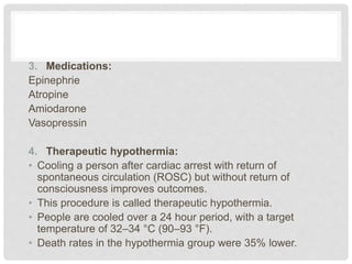 3. Medications: 
Epinephrie 
Atropine 
Amiodarone 
Vasopressin 
4. Therapeutic hypothermia: 
• Cooling a person after cardiac arrest with return of 
spontaneous circulation (ROSC) but without return of 
consciousness improves outcomes. 
• This procedure is called therapeutic hypothermia. 
• People are cooled over a 24 hour period, with a target 
temperature of 32–34 °C (90–93 °F). 
• Death rates in the hypothermia group were 35% lower. 
 