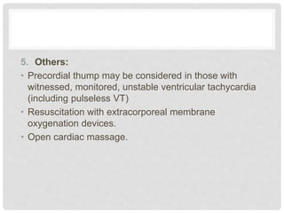 5. Others: 
• Precordial thump may be considered in those with 
witnessed, monitored, unstable ventricular tachycardia 
(including pulseless VT) 
• Resuscitation with extracorporeal membrane 
oxygenation devices. 
• Open cardiac massage. 
