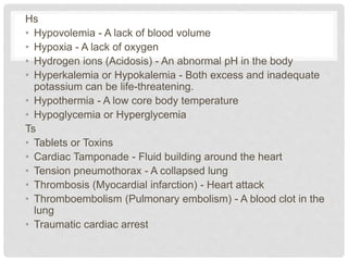 Hs 
• Hypovolemia - A lack of blood volume 
• Hypoxia - A lack of oxygen 
• Hydrogen ions (Acidosis) - An abnormal pH in the body 
• Hyperkalemia or Hypokalemia - Both excess and inadequate 
potassium can be life-threatening. 
• Hypothermia - A low core body temperature 
• Hypoglycemia or Hyperglycemia 
Ts 
• Tablets or Toxins 
• Cardiac Tamponade - Fluid building around the heart 
• Tension pneumothorax - A collapsed lung 
• Thrombosis (Myocardial infarction) - Heart attack 
• Thromboembolism (Pulmonary embolism) - A blood clot in the 
lung 
• Traumatic cardiac arrest 
 