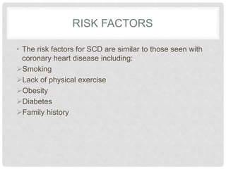 RISK FACTORS 
• The risk factors for SCD are similar to those seen with 
coronary heart disease including: 
Smoking 
Lack of physical exercise 
Obesity 
Diabetes 
Family history 
 