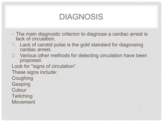DIAGNOSIS 
• The main diagnostic criterion to diagnose a cardiac arrest is 
lack of circulation. 
1. Lack of carotid pulse is the gold standard for diagnosing 
cardiac arrest. 
2. Various other methods for detecting circulation have been 
proposed. 
Look for "signs of circulation“ 
These signs include: 
Coughing 
Gasping 
Colour 
Twitching 
Movement 
 