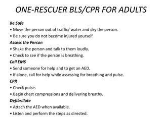 ONE-RESCUER BLS/CPR FOR ADULTS
Be Safe
• Move the person out of traffic/ water and dry the person.
• Be sure you do not become injured yourself.
Assess the Person
• Shake the person and talk to them loudly.
• Check to see if the person is breathing.
Call EMS
• Send someone for help and to get an AED.
• If alone, call for help while assessing for breathing and pulse.
CPR
• Check pulse.
• Begin chest compressions and delivering breaths.
Defibrillate
• Attach the AED when available.
• Listen and perform the steps as directed.
 
