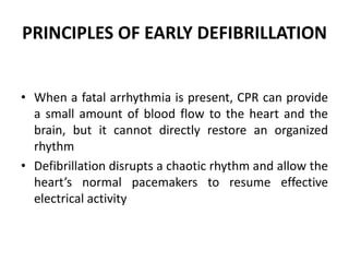 PRINCIPLES OF EARLY DEFIBRILLATION
• When a fatal arrhythmia is present, CPR can provide
a small amount of blood flow to the heart and the
brain, but it cannot directly restore an organized
rhythm
• Defibrillation disrupts a chaotic rhythm and allow the
heart’s normal pacemakers to resume effective
electrical activity
 