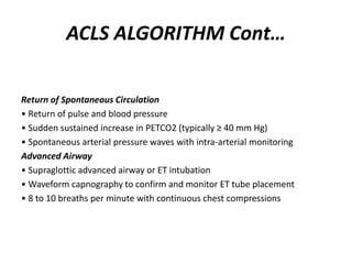 ACLS ALGORITHM Cont…
Return of Spontaneous Circulation
• Return of pulse and blood pressure
• Sudden sustained increase in PETCO2 (typically ≥ 40 mm Hg)
• Spontaneous arterial pressure waves with intra-arterial monitoring
Advanced Airway
• Supraglottic advanced airway or ET intubation
• Waveform capnography to confirm and monitor ET tube placement
• 8 to 10 breaths per minute with continuous chest compressions
 