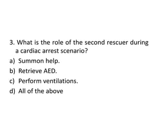 3. What is the role of the second rescuer during
a cardiac arrest scenario?
a) Summon help.
b) Retrieve AED.
c) Perform ventilations.
d) All of the above
 