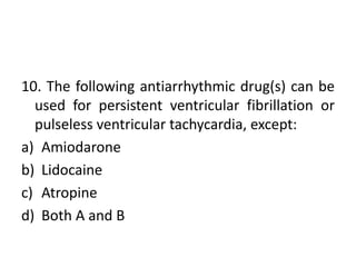 10. The following antiarrhythmic drug(s) can be
used for persistent ventricular fibrillation or
pulseless ventricular tachycardia, except:
a) Amiodarone
b) Lidocaine
c) Atropine
d) Both A and B
 