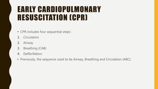 EARLY CARDIOPULMONARY
RESUSCITATION (CPR)
• CPR includes four sequential steps:
1. Circulation
2. Airway
3. Breathing (CAB)
4. Defibrillation
• Previously, the sequence used to be Airway, Breathing and Circulation (ABC).
 