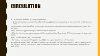 CIRCULATION
• Circulation is achieved by chest compressions.
• Chest compressions consist of forceful rhythmic applications of pressure over the lower-half of the sternum.
These
compressions create blood flow by increasing intrathoracic pressure and directly compressing the heart. This
generates
blood flow and oxygen delivery to the myocardium and brain.
• Effective chest compressions are essential for providing blood flow during CPR. For this reason all patients in
cardiac
arrest should receive chest compressions.
• For cardiac compression the patient should be in a supine position on a firm surface.
• The rescuer should place the heel of one hand on the center (middle) of the victim's chest (i.e. lower-half of
the sternum) and the heel of other hand on top of the first so that the hands are overlapped and parallel to
each other.
 