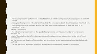• Chest compression is performed at a rate of 100/minute with the compression phase occupying at least 50%
of the
whole cycle of compression-relaxation ("duty cycle"). The compression depth should be at least 2 inches (5 cm).
• Rescuers should allow complete recoil of the chest after each compression to allow the heart to fill
completely before
the next compression.
• The rate of compression refers to the speed of compressions, not the actual number of compressions
delivered per
minute. The actual number of chest compressions delivered per minute is determined by the rate of chest
compressions
and the number and duration of interruptions (e.g. to open the airway, deliver rescue breaths and allow AED
analysis).
• The rescuer should "push hard, push fast", and allow the chest to recoil after each compression
 