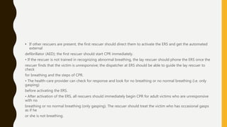 • If other rescuers are present, the first rescuer should direct them to activate the ERS and get the automated
external
defibrillator (AED); the first rescuer should start CPR immediately.
• If the rescuer is not trained in recognizing abnormal breathing, the lay rescuer should phone the ERS once the
rescuer finds that the victim is unresponsive; the dispatcher at ERS should be able to guide the lay rescuer to
check
for breathing and the steps of CPR.
• The health-care provider can check for response and look for no breathing or no normal breathing (i.e. only
gasping)
before activating the ERS.
• After activation of the ERS, all rescuers should immediately begin CPR for adult victims who are unresponsive
with no
breathing or no normal breathing (only gasping). The rescuer should treat the victim who has occasional gasps
as if he
or she is not breathing.
 