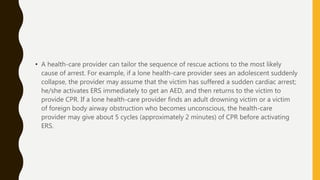 • A health-care provider can tailor the sequence of rescue actions to the most likely
cause of arrest. For example, if a lone health-care provider sees an adolescent suddenly
collapse, the provider may assume that the victim has suffered a sudden cardiac arrest;
he/she activates ERS immediately to get an AED, and then returns to the victim to
provide CPR. If a lone health-care provider finds an adult drowning victim or a victim
of foreign body airway obstruction who becomes unconscious, the health-care
provider may give about 5 cycles (approximately 2 minutes) of CPR before activating
ERS.
 