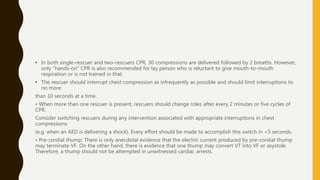 • In both single-rescuer and two-rescuers CPR, 30 compressions are delivered followed by 2 breaths. However,
only "hands-on" CPR is also recommended for lay person who is reluctant to give mouth-to-mouth
respiration or is not trained in that.
• The rescuer should interrupt chest compression as infrequently as possible and should limit interruptions to
no more
than 10 seconds at a time.
• When more than one rescuer is present, rescuers should change roles after every 2 minutes or five cycles of
CPR.
Consider switching rescuers during any intervention associated with appropriate interruptions in chest
compressions
(e.g. when an AED is delivering a shock). Every effort should be made to accomplish this switch in <5 seconds.
• Pre-cordial thump: There is only anecdotal evidence that the electric current produced by pre-cordial thump
may terminate VF. On the other hand, there is evidence that one thump may convert VT into VF or asystole.
Therefore, a thump should not be attempted in unwitnessed cardiac arrests.
 