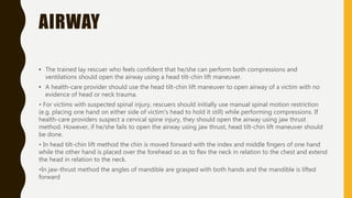 AIRWAY
• The trained lay rescuer who feels confident that he/she can perform both compressions and
ventilations should open the airway using a head tilt-chin lift maneuver.
• A health-care provider should use the head tilt-chin lift maneuver to open airway of a victim with no
evidence of head or neck trauma.
• For victims with suspected spinal injury, rescuers should initially use manual spinal motion restriction
(e.g. placing one hand on either side of victim's head to hold it still) while performing compressions. If
health-care providers suspect a cervical spine injury, they should open the airway using jaw thrust
method. However, if he/she fails to open the airway using jaw thrust, head tilt-chin lift maneuver should
be done.
• In head tilt-chin lift method the chin is moved forward with the index and middle fingers of one hand
while the other hand is placed over the forehead so as to flex the neck in relation to the chest and extend
the head in relation to the neck.
•In jaw-thrust method the angles of mandible are grasped with both hands and the mandible is lifted
forward
 