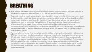 BREATHING
• After opening the airway, mouth-to-mouth or mouth-to-nose or mouth-to-mask or bag-mask breathing is
started with compression: ventilation ratio of 30:2 (i.e. at a rate of 8-10/minute).
• To provide mouth-to-mouth rescuer breaths, open the victim's airway, pinch the victim's nose and create an
airtight mouth to- mouth seal. Give one breath over one second, taking normal (and not deep) breath. Each
rescue breath is delivered over l second. If the victim's chest does not rise with the first rescue breath,
reposition the head by performing the head tilt-chin lift again and then give the second rescue breath.
Volume of each rescue breath should produce visible chest rise. Bag-mask ventilation is not the
recommended method of ventilation for a lone rescuer during CPR. It is most effective when provided by two
trained and experienced rescuers. One rescuer opens the airway and seals the mask to the face while the
other squeezes the bag.
• When an advanced airway (i.e. endotracheal tube, Combi tube or laryngeal mask airway) is in place during
CPR, give 1 breath every 6 to 8 seconds without attempting to synchronize breaths between compressions;
this will result in delivery of 8 to 10 breaths/minute. There should be no pause in chest compressions for
delivery of ventilations after advanced airway in place. Tidal volume per breath should be 6-7 mL/kg (about
600 mL in adults). Excessive ventilation is unnecessary and can cause gastric inflation and its resultant
complications, such as regurgitation and aspiration. More important, excessive ventilation can be harmful
because it increases intrathoracic pressure, decreases venous return to the heart and diminishes cardiac
output and survival.
 