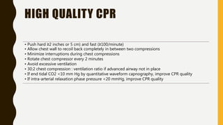 HIGH QUALITY CPR
• Push hard ≥2 inches or 5 cm) and fast (≥100/minute)
• Allow chest wall to recoil back completely in between two compressions
• Minimize interruptions during chest compressions
• Rotate chest compressor every 2 minutes
• Avoid excessive ventilation
• 30:2 chest compression : ventilation ratio if advanced airway not in place
• If end tidal CO2 <10 mm Hg by quantitative waveform capnography, improve CPR quality
• If intra-arterial relaxation phase pressure <20 mmHg, improve CPR quality
 