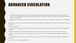 ADVANCED CIRCULATION
• It includes continuation of chest compression along with establishing an intravenous access, attaching a
cardiac monitor/defibrillator and assessing the rhythm, defibrillation and administering drugs appropriate for
rhythm and condition.
• With advanced airway in place, rescuers no longer provide cycles of compression with pauses for ventilation.
The
compression is done continuously at the rate of 100/minute and ventilation is provided at 8-10 breaths/minute
(1 breath
every 6-8 seconds).
• Basic rhythms commonly seen in patients with cardiac arrest include ventricular fibrillation (VF), pulseless VT,
asystole
and PEA. Of these, VT and fibrillation are the most common rhythm and are most amenable to therapy.
• Rhythm checks should be done only after 2 minutes of CPR and not immediately following a defibrillation
attempt.
• Pulse check should be performed only after 2 minutes of CPR if the monitor shows a change in rhythm from
previous
one or it shows an organised rhythm.
 