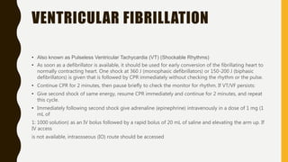 VENTRICULAR FIBRILLATION
• Also known as Pulseless Ventricular Tachycardia (VT) (Shockable Rhythms)
• As soon as a defibrillator is available, it should be used for early conversion of the fibrillating heart to
normally contracting heart. One shock at 360 J (monophasic defibrillators) or 150-200 J (biphasic
defibrillators) is given that is followed by CPR immediately without checking the rhythm or the pulse.
• Continue CPR for 2 minutes, then pause briefly to check the monitor for rhythm. If VT/VF persists:
• Give second shock of same energy, resume CPR immediately and continue for 2 minutes, and repeat
this cycle.
• Immediately following second shock give adrenaline (epinephrine) intravenously in a dose of 1 mg (1
mL of
1: 1000 solution) as an IV bolus followed by a rapid bolus of 20 mL of saline and elevating the arm up. If
IV access
is not available, intraosseous (IO) route should be accessed
 
