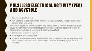 PULSELESS ELECTRICAL ACTIVITY (PEA)
AND ASYSTOLE
• (Non-Shockable Rhythms)
• PEA is defined as cardiac electrical activity in the absence of any palpable pulse. These
patients often have some
mechanical myocardial contractions but they are too weak to produce a detectable pulse.
Asystole is commonly seen in patients of unwitnessed sudden cardiac arrest outside the
hospital and in critically-ill patients, and is nearly always fatal.
• Both are non-shockable rhythms.
• If the rhythm is PEA or asystole:
• If cardiac monitor/defibrillator monitor shows PEA or asystole, start CPR, beginning with
chest compressions, and should continue for 2 minutes before the rhythm check is
repeated.
 
