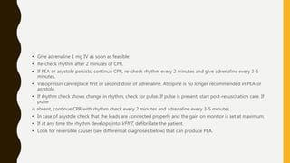 • Give adrenaline 1 mg IV as soon as feasible.
• Re-check rhythm after 2 minutes of CPR.
• If PEA or asystole persists, continue CPR, re-check rhythm every 2 minutes and give adrenaline every 3-5
minutes.
• Vasopressin can replace first or second dose of adrenaline. Atropine is no longer recommended in PEA or
asystole.
• If rhythm check shows change in rhythm, check for pulse. If pulse is present, start post-resuscitation care. If
pulse
is absent, continue CPR with rhythm check every 2 minutes and adrenaline every 3-5 minutes.
• In case of asystole check that the leads are connected properly and the gain on monitor is set at maximum.
• If at any time the rhythm develops into VFNT, defibrillate the patient.
• Look for reversible causes (see differential diagnoses below) that can produce PEA.
 