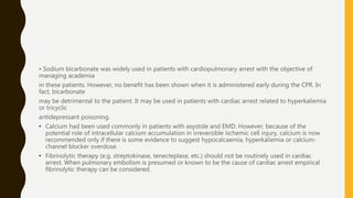 • Sodium bicarbonate was widely used in patients with cardiopulmonary arrest with the objective of
managing academia
in these patients. However, no benefit has been shown when it is administered early during the CPR. In
fact, bicarbonate
may be detrimental to the patient. It may be used in patients with cardiac arrest related to hyperkaliemia
or tricyclic
antidepressant poisoning.
• Calcium had been used commonly in patients with asystole and EMD. However, because of the
potential role of intracellular calcium accumulation in irreversible ischemic cell injury, calcium is now
recommended only if there is some evidence to suggest hypocalcaemia, hyperkaliemia or calcium-
channel blocker overdose.
• Fibrinolytic therapy (e.g. streptokinase, tenecteplase, etc.) should not be routinely used in cardiac
arrest. When pulmonary embolism is presumed or known to be the cause of cardiac arrest empirical
fibrinolytic therapy can be considered.
 