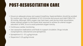 POST-RESUSCITATION CARE
• Ensure an adequate airway and support breathing. Hyperventilation should be avoided
for routine care. Start at ventilation of 10-12/minute and ensure end-tidal CO2 of 35-
40 mmHg. Although 100% oxygen may have been used during initial resuscitation,
titrate inspired oxygen to the lowest level required to achieve an arterial oxygen
saturation of 94%, so as to avoid potential oxygen toxicity.
• Continuous cardiac monitoring.
• Use vasoactive medications and fluids to support circulation. Drugs include
norepinephrine, dobutamine and epinephrine.
• Epinephrine-0.1--0.5 μg/kg/minute
• Doparnine-5-10 μg/kg/rninute
 