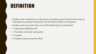DEFINITION
• Cardiac arrest is defined as an abrupt loss of cardiac pump function which may be
reversible by a prompt intervention, but will lead to death in its absence.
• Cardiac arrest may result from one of the following four mechanisms:
• 1. Ventricular fibrillation (VF)
• 2. Pulseless ventricular tachycardia
• 3. Asystole
• 4. Pulseless electrical activity (PEA).
 